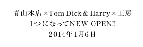 青山本店×Tom Dick&Harry×工房1つになってNEW OPEN!!2014年1月6日（予定）