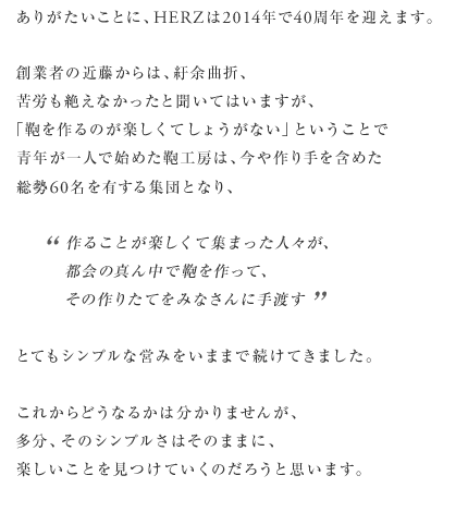 ありがたいことに、HERZは2014年で40周年を迎えます。創業者の近藤からは、紆余曲折、苦労も絶えなかったと聞いてはいますが、「鞄を作るのが楽しくてしょうがない」ということで青年が一人で始めた鞄工房は、今や作り手を含めた総勢60名を有する集団となり、作ることが楽しくて集まった人々が、都会の真ん中で鞄を作って、その作りたてをみなさんに手渡すとてもシンプルな営みをいままで続けてきました。これからどうなるかは分かりませんが、多分、そのシンプルさはそのままに、楽しいことを見つけていくのだろうと思います。