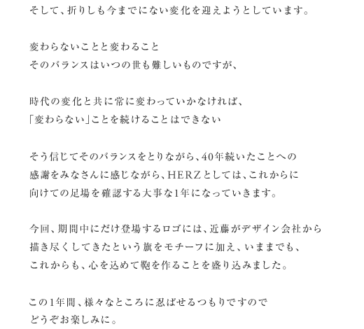 そして、折りしも今までにない変化を迎えようとしています。変わらないことと変わることそのバランスはいつの世も難しいものですが、時代の変化と共に常に変わっていかなければ、「変わらない」ことを続けることはできないそう信じてそのバランスをとりながら、40年続いたことへの感謝をみなさんに感じながら、HERZとしては、これからに向けての足場を確認する大事な1年になっていきます。今回、期間中にだけ登場するロゴには、近藤がデザイン会社から描き尽くしてきたという旗をモチーフに加え、いままでも、これからも、心を込めて鞄を作ることを盛り込みました。この1年間、様々なところに忍ばせるつもりですのでどうぞお楽しみに。