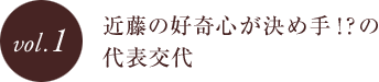 vol.1 近藤の好奇心が決め手！？の代表交代